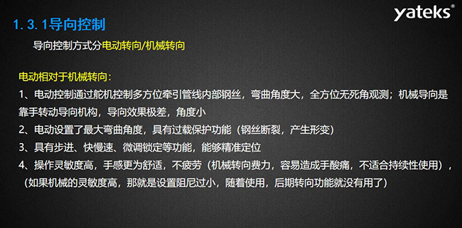 导向控制方式分电动转向/机械转向，电动控制通过舵机控制多方位牵引管线内部钢丝，弯曲角度大， 全方位无死角观测；机械导向是靠手转动导向机构，导向效果极差，角度小；电动设置了最大弯曲角度， 具有过载保护功能（钢丝断裂，产生形变）；具有步进、快慢速、微调锁定等功能，能够精准定位；操作灵敏度高， 手感更为舒适，不疲劳（机械转向费力，容易造成手酸痛，不适合持续性使用）， （如果机械的灵敏度高，那就是设置阻尼过小，随着使用，后期转向功能就没有用了）